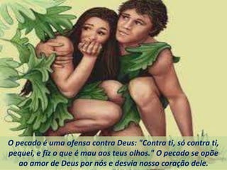 O pecado é uma ofensa contra Deus: "Contra ti, só contra ti,
pequei, e fiz o que é mau aos teus olhos." O pecado se opõe
ao amor de Deus por nós e desvia nosso coração dele.
 