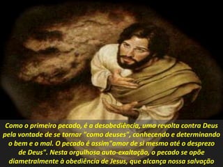 Como o primeiro pecado, é a desobediência, uma revolta contra Deus
pela vontade de se tornar "como deuses", conhecendo e determinando
o bem e o mal. O pecado é assim"amor de si mesmo até o desprezo
de Deus". Nesta orgulhosa auto-exaltação, o pecado se opõe
diametralmente à obediência de Jesus, que alcança nossa salvação
 