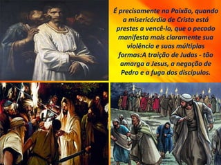 É precisamente na Paixão, quando
a misericórdia de Cristo está
prestes a vencê-lo, que o pecado
manifesta mais claramente sua
violência e suas múltiplas
formas:A traição de Judas - tão
amarga a Jesus, a negação de
Pedro e a fuga dos discípulos.
 