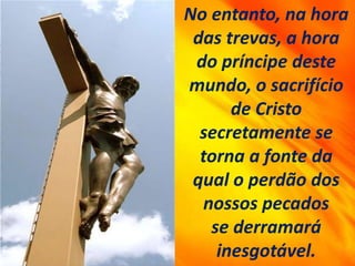 No entanto, na hora
das trevas, a hora
do príncipe deste
mundo, o sacrifício
de Cristo
secretamente se
torna a fonte da
qual o perdão dos
nossos pecados
se derramará
inesgotável.
 