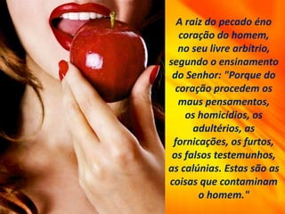 A raiz do pecado éno
coração do homem,
no seu livre arbítrio,
segundo o ensinamento
do Senhor: "Porque do
coração procedem os
maus pensamentos,
os homicídios, os
adultérios, as
fornicações, os furtos,
os falsos testemunhos,
as calúnias. Estas são as
coisas que contaminam
o homem."
 