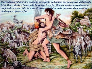 O pecado mortal destrói a caridade no coração do homem por uma grave violação da
lei de Deus; afasta o homem de Deus, que é seu fim último e sua bem-aventurança,
preferindo um bem inferior a ele. O pecado venial permite que a caridade subsista,
ainda que a ofenda e fira
 