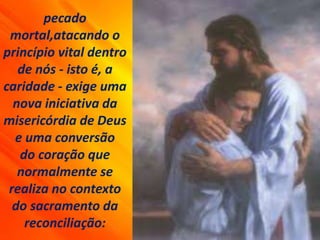 pecado
mortal,atacando o
princípio vital dentro
de nós - isto é, a
caridade - exige uma
nova iniciativa da
misericórdia de Deus
e uma conversão
do coração que
normalmente se
realiza no contexto
do sacramento da
reconciliação:
 