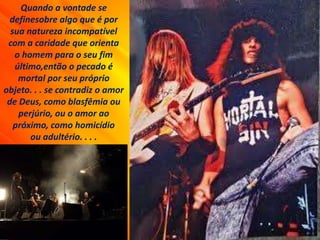 Quando a vontade se
definesobre algo que é por
sua natureza incompatível
com a caridade que orienta
o homem para o seu fim
último,então o pecado é
mortal por seu próprio
objeto. . . se contradiz o amor
de Deus, como blasfêmia ou
perjúrio, ou o amor ao
próximo, como homicídio
ou adultério. . . .
 