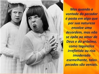 Mas quando a
vontade do pecador
é posta em algo que
por sua natureza
envolve uma
desordem, mas não
se opõe ao amor de
Deus e do próximo,
como tagarelice
irrefletida ou riso
imoderado
esemelhante, talos
pecados são veniais.
 