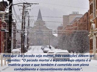 Para que um pecado seja mortal, três condições devem ser
reunidas: "O pecado mortal é o pecado cujo objeto é a
matéria grave e que também é cometido com pleno
conhecimento e consentimento deliberado".
 