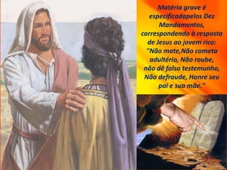 Matéria grave é
especificadapelos Dez
Mandamentos,
correspondendo à resposta
de Jesus ao jovem rico:
"Não mate,Não cometa
adultério, Não roube,
não dê falso testemunho,
Não defraude, Honre seu
pai e sua mãe."
 