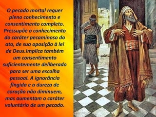 O pecado mortal requer
pleno conhecimento e
consentimento completo.
Pressupõe o conhecimento
do caráter pecaminoso do
ato, de sua oposição à lei
de Deus.Implica também
um consentimento
suficientemente deliberado
para ser uma escolha
pessoal. A ignorância
fingida e a dureza de
coração não diminuem,
mas aumentam o caráter
voluntário de um pecado.
 