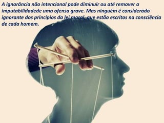 A ignorância não intencional pode diminuir ou até remover a
imputabilidadede uma ofensa grave. Mas ninguém é considerado
ignorante dos princípios da lei moral, que estão escritos na consciência
de cada homem.
 