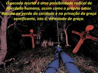 O pecado mortal é uma possibilidade radical de
liberdade humana, assim como o próprio amor.
Resulta na perda da caridade e na privação da graça
santificante, isto é, do estado de graça.
 