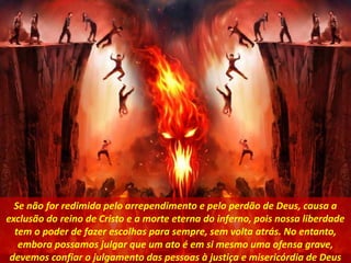 Se não for redimida pelo arrependimento e pelo perdão de Deus, causa a
exclusão do reino de Cristo e a morte eterna do inferno, pois nossa liberdade
tem o poder de fazer escolhas para sempre, sem volta atrás. No entanto,
embora possamos julgar que um ato é em si mesmo uma ofensa grave,
devemos confiar o julgamento das pessoas à justiça e misericórdia de Deus
 