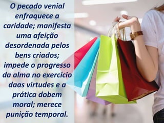 O pecado venial
enfraquece a
caridade; manifesta
uma afeição
desordenada pelos
bens criados;
impede o progresso
da alma no exercício
daas virtudes e a
prática dobem
moral; merece
punição temporal.
 