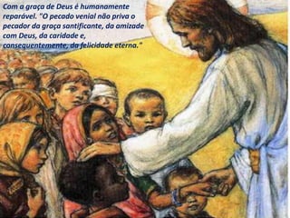 Com a graça de Deus é humanamente
reparável. "O pecado venial não priva o
pecador da graça santificante, da amizade
com Deus, da caridade e,
consequentemente, da felicidade eterna."
 