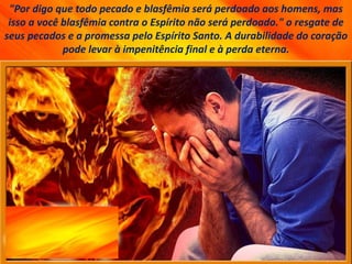 "Por digo que todo pecado e blasfêmia será perdoado aos homens, mas
isso a você blasfêmia contra o Espírito não será perdoado." o resgate de
seus pecados e a promessa pelo Espírito Santo. A durabilidade do coração
pode levar à impenitência final e à perda eterna.
 