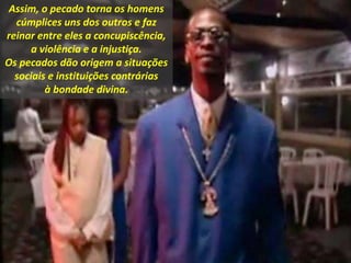 Assim, o pecado torna os homens
cúmplices uns dos outros e faz
reinar entre eles a concupiscência,
a violência e a injustiça.
Os pecados dão origem a situações
sociais e instituições contrárias
à bondade divina.
 