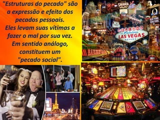 "Estruturas do pecado" são
a expressão e efeito dos
pecados pessoais.
Eles levam suas vítimas a
fazer o mal por sua vez.
Em sentido análogo,
constituem um
"pecado social".
 