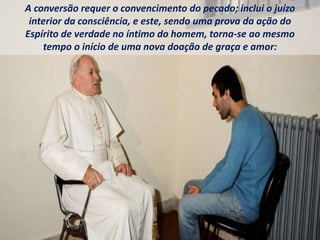 A conversão requer o convencimento do pecado; inclui o juízo
interior da consciência, e este, sendo uma prova da ação do
Espírito de verdade no íntimo do homem, torna-se ao mesmo
tempo o início de uma nova doação de graça e amor:
 