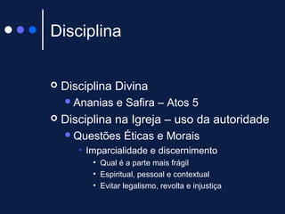 Disciplina
 Disciplina Divina
Ananias e Safira – Atos 5
 Disciplina na Igreja – uso da autoridade
Questões Éticas e Morais
• Imparcialidade e discernimento
• Qual é a parte mais frágil
• Espiritual, pessoal e contextual
• Evitar legalismo, revolta e injustiça
 