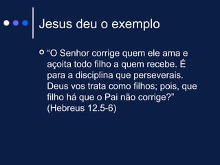 Jesus deu o exemplo
 “O Senhor corrige quem ele ama e
açoita todo filho a quem recebe. É
para a disciplina que perseverais.
Deus vos trata como filhos; pois, que
filho há que o Pai não corrige?”
(Hebreus 12.5-6)
 
