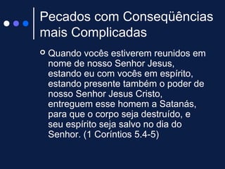 Pecados com Conseqüências
mais Complicadas
 Quando vocês estiverem reunidos em
nome de nosso Senhor Jesus,
estando eu com vocês em espírito,
estando presente também o poder de
nosso Senhor Jesus Cristo,
entreguem esse homem a Satanás,
para que o corpo seja destruído, e
seu espírito seja salvo no dia do
Senhor. (1 Coríntios 5.4-5)
 