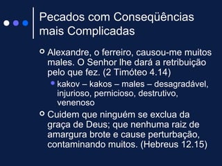 Pecados com Conseqüências
mais Complicadas
 Alexandre, o ferreiro, causou-me muitos
males. O Senhor lhe dará a retribuição
pelo que fez. (2 Timóteo 4.14)
kakov – kakos – males – desagradável,
injurioso, pernicioso, destrutivo,
venenoso
 Cuidem que ninguém se exclua da
graça de Deus; que nenhuma raiz de
amargura brote e cause perturbação,
contaminando muitos. (Hebreus 12.15)
 