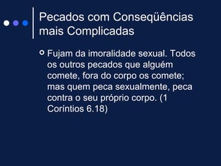Pecados com Conseqüências
mais Complicadas
 Fujam da imoralidade sexual. Todos
os outros pecados que alguém
comete, fora do corpo os comete;
mas quem peca sexualmente, peca
contra o seu próprio corpo. (1
Coríntios 6.18)
 