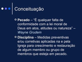 Conceituação
 Pecado – “É qualquer falta de
conformidade com a lei moral de
Deus em atos, atitudes ou natureza” –
Wayne Grudem
 Disciplina – Medidas preventivas
e/ou corretivas aplicadas na e pela
Igreja para crescimento e restauração
de algum membro ou grupo de
membros que esteja em pecado.
 