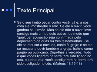 Texto Principal
 Se o seu irmão pecar contra você, vá e, a sós
com ele, mostre-lhe o erro. Se ele o ouvir, você
ganhou seu irmão. Mas se ele não o ouvir, leve
consigo mais um ou dois outros, de modo que
‘qualquer acusação seja confirmada pelo
depoimento de duas ou três testemunhas’. Se
ele se recusar a ouvi-los, conte à igreja; e se ele
se recusar a ouvir também a igreja, trate-o como
pagão ou publicano. Digo-lhes a verdade: Tudo
o que vocês ligarem na terra terá sido ligado no
céu, e tudo o que vocês desligarem na terra terá
sido desligado no céu. (Mateus 18.15-18)
 
