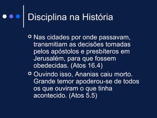 Disciplina na História
 Nas cidades por onde passavam,
transmitiam as decisões tomadas
pelos apóstolos e presbíteros em
Jerusalém, para que fossem
obedecidas. (Atos 16.4)
 Ouvindo isso, Ananias caiu morto.
Grande temor apoderou-se de todos
os que ouviram o que tinha
acontecido. (Atos 5.5)
 