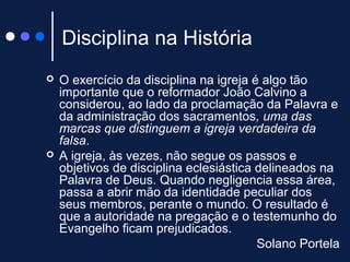 Disciplina na História
 O exercício da disciplina na igreja é algo tão
importante que o reformador João Calvino a
considerou, ao lado da proclamação da Palavra e
da administração dos sacramentos, uma das
marcas que distinguem a igreja verdadeira da
falsa.
 A igreja, às vezes, não segue os passos e
objetivos de disciplina eclesiástica delineados na
Palavra de Deus. Quando negligencia essa área,
passa a abrir mão da identidade peculiar dos
seus membros, perante o mundo. O resultado é
que a autoridade na pregação e o testemunho do
Evangelho ficam prejudicados.
Solano Portela
 