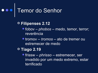 Temor do Senhor
 Filipenses 2.12
fobov – phobos – medo, temor, terror;
reverência
tromov – tromos – ato de tremer ou
estremecer de medo
 Tiago 2.19
frissw – phrisso – estremecer, ser
invadido por um medo extremo, estar
terrificado
 