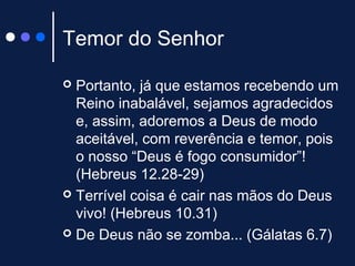 Temor do Senhor
 Portanto, já que estamos recebendo um
Reino inabalável, sejamos agradecidos
e, assim, adoremos a Deus de modo
aceitável, com reverência e temor, pois
o nosso “Deus é fogo consumidor”!
(Hebreus 12.28-29)
 Terrível coisa é cair nas mãos do Deus
vivo! (Hebreus 10.31)
 De Deus não se zomba... (Gálatas 6.7)
 