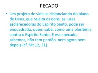 PECADO
• Um projeto de vida se distanciando do plano
de Deus, que rejeita os dons, as luzes
esclarecedoras do Espírito Santo, pode ser
enquadrado, quem sabe, como uma blasfêmia
contra o Espírito Santo. E esse pecado,
sabemos, não tem perdão, nem agora nem
depois (cf. Mt 12, 31).
 