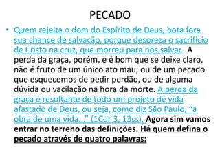 PECADO
• Quem rejeita o dom do Espírito de Deus, bota fora
sua chance de salvação, porque despreza o sacrifício
de Cristo na cruz, que morreu para nos salvar. A
perda da graça, porém, e é bom que se deixe claro,
não é fruto de um único ato mau, ou de um pecado
que esquecemos de pedir perdão, ou de alguma
dúvida ou vacilação na hora da morte. A perda da
graça é resultante de todo um projeto de vida
afastado de Deus, ou seja, como diz São Paulo, “a
obra de uma vida...” (1Cor 3, 13ss). Agora sim vamos
entrar no terreno das definições. Há quem defina o
pecado através de quatro palavras:
 