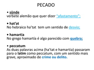 PECADO
• sünde
verbete alemão que quer dizer “afastamento”;
• hat’at
No hebraico ha’tat tem um sentido de desvio;
• hamartia
No grego hamartía é algo parecido com quebra;
• peccatum
As duas palavras acima (ha’tat e hamartia) passaram
para o latim como peccatum, com um sentido mais
grave, aproximado de crime ou delito.
 