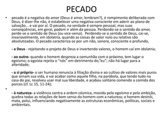 PECADO
• pecado é a negativa do amor (Deus é amor, lembram?), é rompimento deliberado com
Deus, é dizer-lhe não, é estabelecer uma negativa consciente em aderir ao plano de
salvação... e vai por aí. O pecado, na verdade é sempre pessoal, mas suas
conseqüências, em geral, podem ir além da pessoa. Perdendo-se o sentido do amor,
perde-se o sentido de Deus (ou vice-versa). Perdendo-se o sentido de Deus, cai-se,
invariavelmente, em idolatria, quando as coisas de valor nulo ou relativo são
absolutizadas. O pecado caracteriza-se por um não, sonoro, consciente e profundo,
- a Deus - rejeitando o projeto de Deus e invertendo valores, o homem cai em idolatria;
- ao outro- quando o homem despreza a comunhão com o próximo, tem lugar o
egoísmo; o egoísta rejeita o “nós” em detrimento do,”eu”; não há lugar para a
alteridade;
- a si próprio- o ser humano renuncia à filiação divina e ao cultivo de valores mais puros
que ornam sua vida, e vai acabar como aquele filho, na parábola, que tendo tudo na
casa do pai, resolveu usar mal sua liberdade, e acabou solitário comendo a comida dos
porcos (cf. Lc 15, 11-24);
•
- à natureza- a violência contra a ordem cósmica, movida pelo egoísmo e pela ambição,
quebra todas as relações de bom senso do homem com a natureza; o homem destrói,
mata, polui, influenciando negativamente as estruturas econômicas, políticas, sociais e
ambientais.
 
