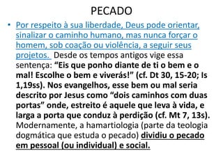 PECADO
• Por respeito à sua liberdade, Deus pode orientar,
sinalizar o caminho humano, mas nunca forçar o
homem, sob coação ou violência, a seguir seus
projetos. Desde os tempos antigos vige essa
sentença: “Eis que ponho diante de ti o bem e o
mal! Escolhe o bem e viverás!” (cf. Dt 30, 15-20; Is
1,19ss). Nos evangelhos, esse bem ou mal seria
descrito por Jesus como “dois caminhos com duas
portas” onde, estreito é aquele que leva à vida, e
larga a porta que conduz à perdição (cf. Mt 7, 13s).
Modernamente, a hamartiologia (parte da teologia
dogmática que estuda o pecado) dividiu o pecado
em pessoal (ou individual) e social.
 