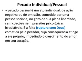 Pecado Individual/Pessoal
• • pecado pessoal é um ato individual, de ação
negativa ou de omissão, cometido por uma
pessoa sozinha, no gozo de sua plena liberdade,
sem coações nem pressões psicológicas
irresistíveis. É a falta (ruptura com Deus)
cometida pelo pecador, cuja conseqüência atinge
a ele próprio, impedindo o crescimento do amor
em seu coração.
 