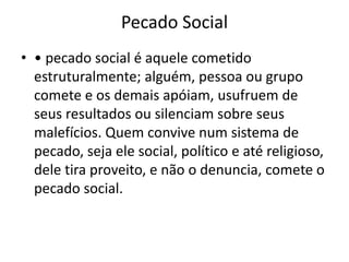 Pecado Social
• • pecado social é aquele cometido
estruturalmente; alguém, pessoa ou grupo
comete e os demais apóiam, usufruem de
seus resultados ou silenciam sobre seus
malefícios. Quem convive num sistema de
pecado, seja ele social, político e até religioso,
dele tira proveito, e não o denuncia, comete o
pecado social.
 