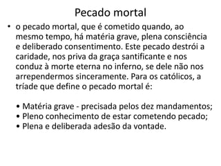 Pecado mortal
• o pecado mortal, que é cometido quando, ao
mesmo tempo, há matéria grave, plena consciência
e deliberado consentimento. Este pecado destrói a
caridade, nos priva da graça santificante e nos
conduz à morte eterna no inferno, se dele não nos
arrependermos sinceramente. Para os católicos, a
tríade que define o pecado mortal é:
• Matéria grave - precisada pelos dez mandamentos;
• Pleno conhecimento de estar cometendo pecado;
• Plena e deliberada adesão da vontade.
 