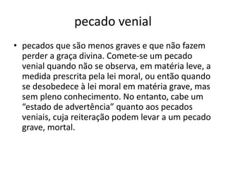 pecado venial
• pecados que são menos graves e que não fazem
perder a graça divina. Comete-se um pecado
venial quando não se observa, em matéria leve, a
medida prescrita pela lei moral, ou então quando
se desobedece à lei moral em matéria grave, mas
sem pleno conhecimento. No entanto, cabe um
“estado de advertência” quanto aos pecados
veniais, cuja reiteração podem levar a um pecado
grave, mortal.
 