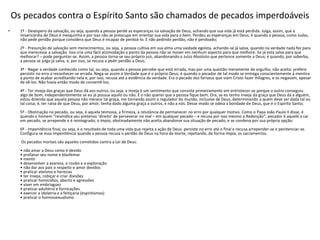 Os pecados contra o Espírito Santo são chamados de pecados imperdoáveis
• 1º - Desespero da salvação, ou seja, quando a pessoa perde as esperanças na salvação de Deus, achando que sua vida já está perdida. Julga, assim, que a
misericórdia de Deus é mesquinha e por isso não se preocupa em orientar sua vida para o bem. Perdeu as esperanças em Deus; é quando a pessoa, como Judas,
não pede perdão porque considera que Deus é incapaz de perdoá-lo. E não pedindo perdão, não é perdoado;
2º - Presunção de salvação sem merecimentos, ou seja, a pessoa cultiva em sua alma uma vaidade egoísta, achando-se já salva, quando na verdade nada fez para
que merecesse a salvação. Isso cria uma fácil acomodação a ponto da pessoa não se mover em nenhum aspecto para que melhore. Se já está salva para que
melhorar? – pode perguntar-se. Assim, a pessoa torna-se seu próprio juiz, abandonando o Juízo Absoluto que pertence somente a Deus; é quando, por soberba,
a pessoa se julga já salva, e, por isso, se recusa a pedir perdão a Deus;
3º - Negar a verdade conhecida como tal, ou seja, quando a pessoa percebe que está errada, mas por uma questão meramente de orgulho, não aceita: prefere
persistir no erro a reconhecer-se errada. Nega-se assim à Verdade que é o próprio Deus; é quando o pecador de tal modo se entrega conscientemente à mentira
a ponto de acabar acreditando nela e, por isso, recusa até a evidência da verdade. Era o pecado dos fariseus que viam Cristo fazer milagres, e os negavam, apesar
de vê-los. Não havia então modo de convertê-los;
4º - Ter inveja das graças que Deus dá aos outros, ou seja, a inveja é um sentimento que consiste primeiramente em entristecer-se porque o outro conseguiu
algo de bom, independentemente se eu já possua aquilo ou não. É o não querer que a pessoa fique bem. Ora, se eu tenho inveja da graça que Deus dá a alguém,
estou dizendo que aquela pessoa não merece tal graça, me tornando assim o regulador do mundo, inclusive de Deus, determinando a quem deve ser dada tal ou
tal coisa; é, ter raiva de que Deus, por amor, tenha dado alguma graça a outros, e não a nós. Desse modo se odeia a bondade de Deus, que é o Espírito Santo;
5º - Obstinação no pecado, ou seja, é aquela teimosia, a firmeza, a relutância de permanecer no erro por qualquer motivo. Como o Papa João Paulo II disse, é
quando o homem “reivindica seu pretenso ‘direito’ de perseverar no mal – em qualquer pecado – e recusa por isso mesmo a Redenção”; pecador é aquele a cai
em pecado, se arrepende e é reintegrado; o ímpio, obstinadamente não aceita abandonar sua situação de pecado, e se condena por sua própria opção;
6º - Impenitência final, ou seja, é o resultado de toda uma vida que rejeita a ação de Deus: persiste no erro até o final e recusa arrepender-se e penitenciar-se.
Configura-se essa impenitência quando a pessoa recusa o perdão de Deus na hora da morte, rejeitando, de forma ímpia, os sacramentos.
Os pecados mortais são aqueles cometidos contra a Lei de Deus:
• não amar a Deus como é devido
• profanar seu nome e blasfemar
• mentir
• desenvolver a avareza, o roubo e a exploração
• não dar aos pais o respeito e amor devidos
• praticar ateísmo e heresias
• ter inveja, cobiçar e criar divisões
• praticar homicídios, aborto e agressões
• viver em embriaguez
• praticar adultério e fornicações
• exercer a idolatria e a feitiçaria (espiritismos)
• praticar o homossexualismo
 