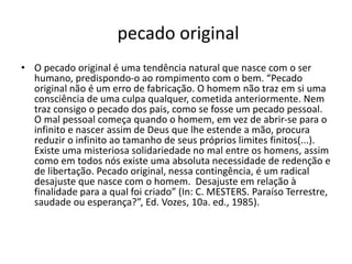 pecado original
• O pecado original é uma tendência natural que nasce com o ser
humano, predispondo-o ao rompimento com o bem. “Pecado
original não é um erro de fabricação. O homem não traz em si uma
consciência de uma culpa qualquer, cometida anteriormente. Nem
traz consigo o pecado dos pais, como se fosse um pecado pessoal.
O mal pessoal começa quando o homem, em vez de abrir-se para o
infinito e nascer assim de Deus que lhe estende a mão, procura
reduzir o infinito ao tamanho de seus próprios limites finitos(...).
Existe uma misteriosa solidariedade no mal entre os homens, assim
como em todos nós existe uma absoluta necessidade de redenção e
de libertação. Pecado original, nessa contingência, é um radical
desajuste que nasce com o homem. Desajuste em relação à
finalidade para a qual foi criado” (In: C. MESTERS. Paraíso Terrestre,
saudade ou esperança?”, Ed. Vozes, 10a. ed., 1985).
 