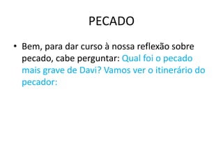 PECADO
• Bem, para dar curso à nossa reflexão sobre
pecado, cabe perguntar: Qual foi o pecado
mais grave de Davi? Vamos ver o itinerário do
pecador:
 