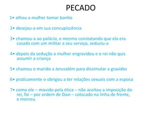 PECADO
1• olhou a mulher tomar banho
2• desejou-a em sua concupiscência
3• chamou-a ao palácio, e mesmo constatando que ela era
casada com um militar a seu serviço, seduziu-a
4• depois da sedução a mulher engravidou e o rei não quis
assumir a criança
5• chamou o marido a Jerusalém para dissimular a gravidez
6• praticamente o obrigou a ter relações sexuais com a esposa
7• como ele – movido pela ética – não aceitou a imposição do
rei, foi – por ordem de Davi – colocado na linha de frente,
e morreu.
 