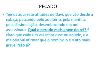 PECADO
• Temos aqui sete atitudes de Davi, que vão desde a
cobiça, passando pelo adultério, pela mentira,
pela dissimulação, desembocando em um
assassinato. Qual o pecado mais grave do rei? É
claro que cada um vai achar esse ou aquele, e a
maioria vai afirmar que o homicídio é o ato mais
grave. Não é?
 