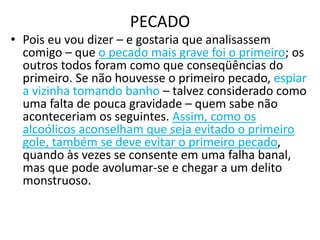 PECADO
• Pois eu vou dizer – e gostaria que analisassem
comigo – que o pecado mais grave foi o primeiro; os
outros todos foram como que conseqüências do
primeiro. Se não houvesse o primeiro pecado, espiar
a vizinha tomando banho – talvez considerado como
uma falta de pouca gravidade – quem sabe não
aconteceriam os seguintes. Assim, como os
alcoólicos aconselham que seja evitado o primeiro
gole, também se deve evitar o primeiro pecado,
quando às vezes se consente em uma falha banal,
mas que pode avolumar-se e chegar a um delito
monstruoso.
 