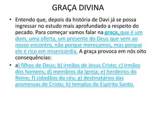 GRAÇA DIVINA
• Entendo que, depois da história de Davi já se possa
ingressar no estudo mais aprofundado a respeito do
pecado. Para começar vamos falar na graça, que é um
dom, uma oferta, um presente do Deus que vem ao
nosso encontro, não porque mereçamos, mas porque
ele é rico em misericórdia. A graça provoca em nós oito
consequências:
• a) filhos de Deus; b) irmãos de Jesus Cristo; c) irmãos
dos homens; d) membros da Igreja; e) herdeiros do
Reino; f) cidadãos do céu; g) destinatários das
promessas de Cristo; h) templos do Espírito Santo.
 