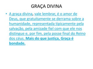 GRAÇA DIVINA
• A graça divina, vale lembrar, é o amor de
Deus, que gratuitamente se derrama sobre a
humanidade, representada tipicamente pela
salvação, pela amizade fiel com que ele nos
distingue e, por fim, pela posse final do Reino
dos céus. Mais do que justiça, Graça é
bondade.
 