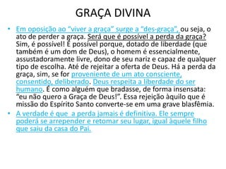 GRAÇA DIVINA
• Em oposição ao “viver a graça” surge a “des-graça”, ou seja, o
ato de perder a graça. Será que é possível a perda da graça?
Sim, é possível! É possível porque, dotado de liberdade (que
também é um dom de Deus), o homem é essencialmente,
assustadoramente livre, dono de seu nariz e capaz de qualquer
tipo de escolha. Até de rejeitar a oferta de Deus. Há a perda da
graça, sim, se for proveniente de um ato consciente,
consentido, deliberado. Deus respeita a liberdade do ser
humano. É como alguém que bradasse, de forma insensata:
“eu não quero a Graça de Deus!”. Essa rejeição àquilo que é
missão do Espírito Santo converte-se em uma grave blasfêmia.
• A verdade é que a perda jamais é definitiva. Ele sempre
poderá se arrepender e retomar seu lugar, igual àquele filho
que saiu da casa do Pai.
 